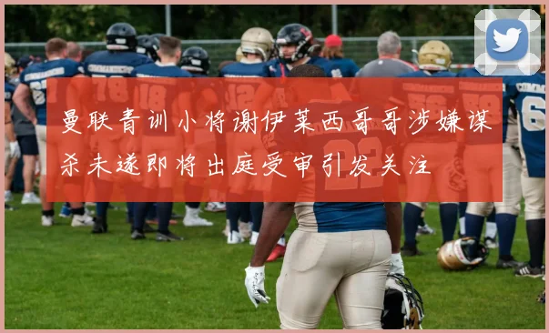 曼联青训小将谢伊莱西哥哥涉嫌谋杀未遂即将出庭受审引发关注