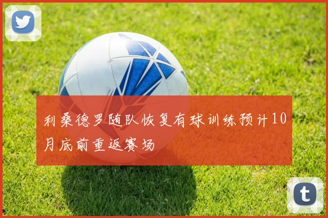 利桑德罗随队恢复有球训练预计10月底前重返赛场