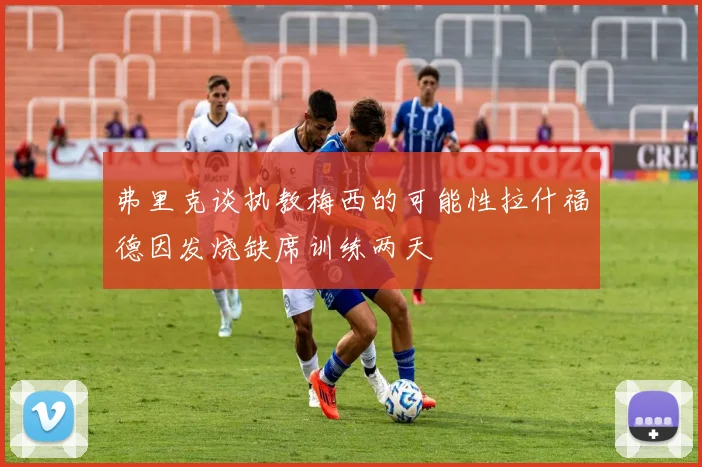 弗里克谈执教梅西的可能性拉什福德因发烧缺席训练两天