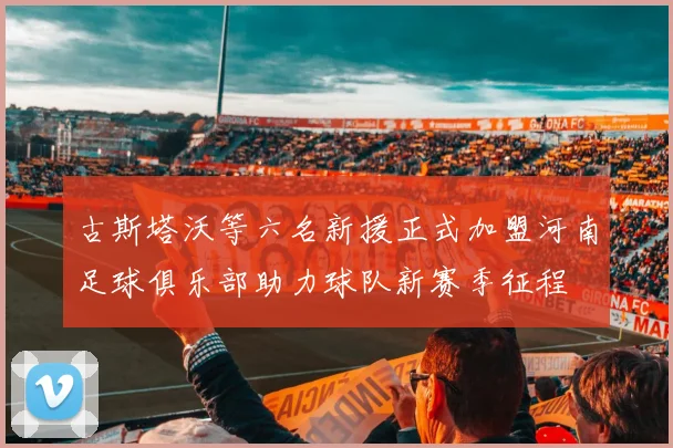 古斯塔沃等六名新援正式加盟河南足球俱乐部助力球队新赛季征程