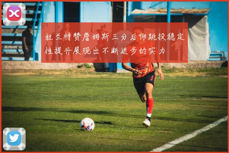 杜兰特赞詹姆斯三分后仰跳投稳定性提升展现出不断进步的实力