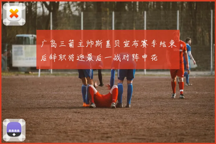 广岛三箭主帅斯基贝宣布赛季结束后辞职将迎最后一战对阵申花