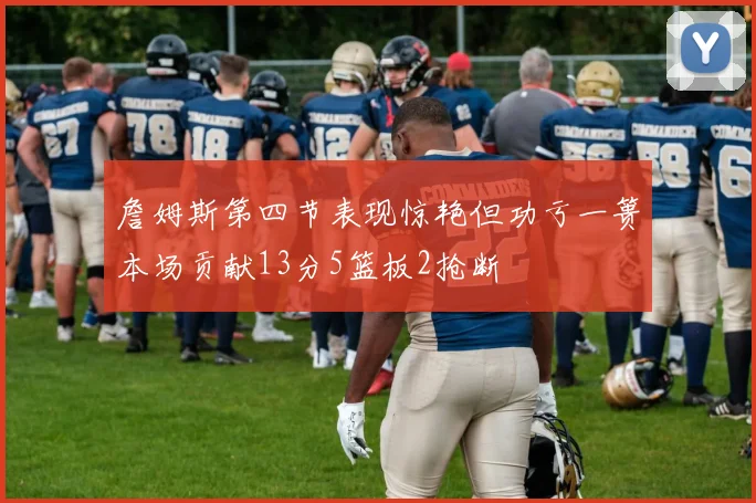 詹姆斯第四节表现惊艳但功亏一篑本场贡献13分5篮板2抢断