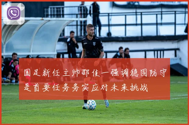 国足新任主帅邵佳一强调稳固防守是首要任务务实应对未来挑战