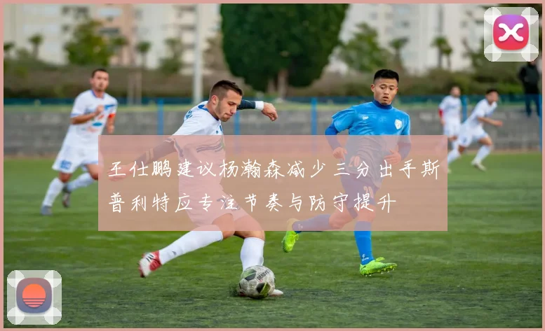 王仕鹏建议杨瀚森减少三分出手斯普利特应专注节奏与防守提升