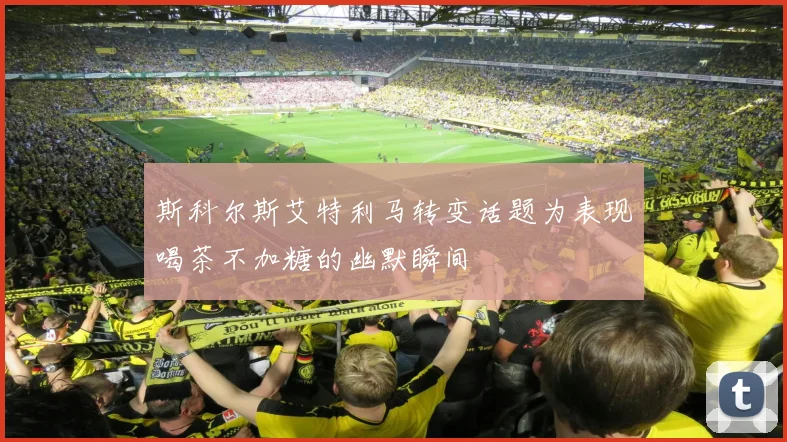 斯科尔斯艾特利马转变话题为表现喝茶不加糖的幽默瞬间