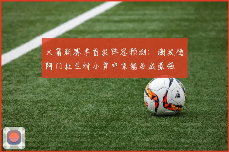火箭新赛季首发阵容预测：谢泼德阿门杜兰特小贾申京能否成豪强