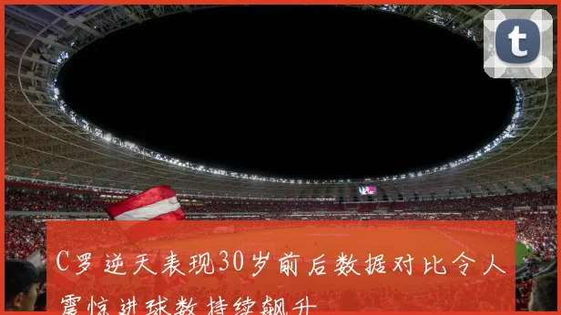 C罗逆天表现30岁前后数据对比令人震惊进球数持续飙升