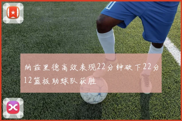 纳兹里德高效表现22分钟砍下22分12篮板助球队获胜