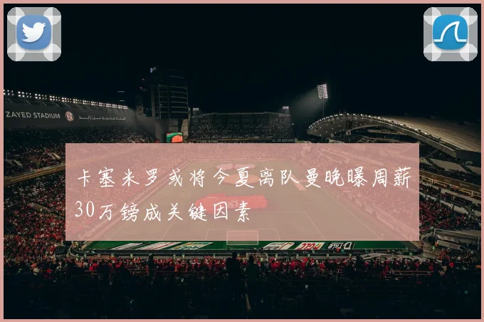 卡塞米罗或将今夏离队曼晚曝周薪30万镑成关键因素
