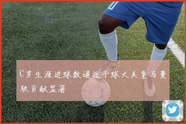 C罗生涯进球数逼近千球大关皇马曼联贡献显著
