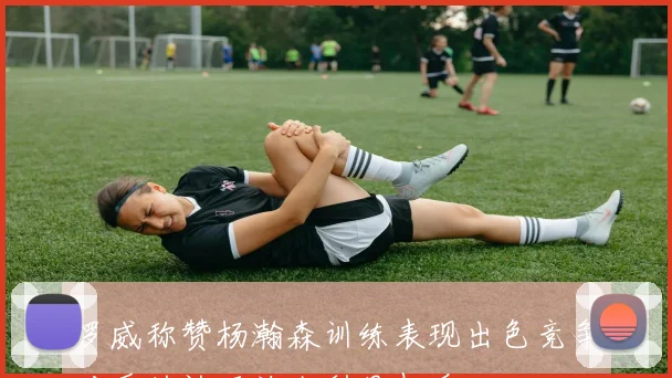 罗威称赞杨瀚森训练表现出色竞争对手的认可让人刮目相看