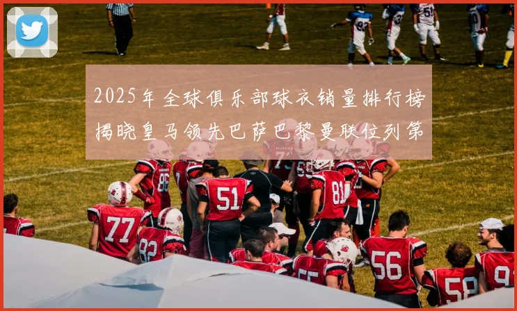 2025年全球俱乐部球衣销量排行榜揭晓皇马领先巴萨巴黎曼联位列第七