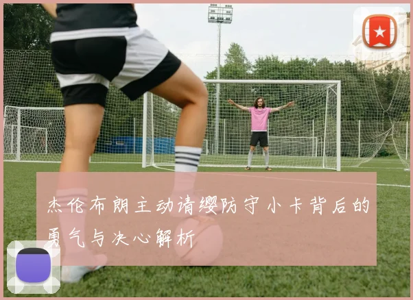 杰伦布朗主动请缨防守小卡背后的勇气与决心解析