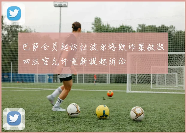 巴萨会员起诉拉波尔塔欺诈案被驳回法官允许重新提起诉讼