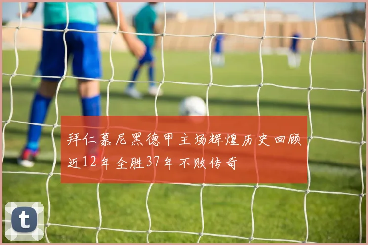 拜仁慕尼黑德甲主场辉煌历史回顾近12年全胜37年不败传奇