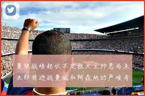 曼联战绩起伏不定救火主帅悬而未决即将迎战曼城和阿森纳的严峻考验