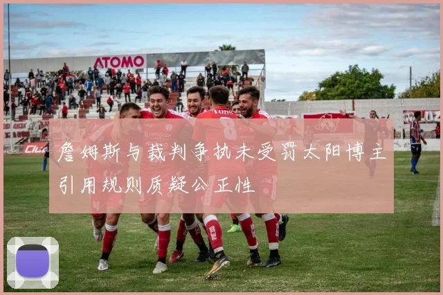 詹姆斯与裁判争执未受罚太阳博主引用规则质疑公正性