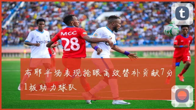 布耶半场表现抢眼高效替补贡献7分1板助力球队