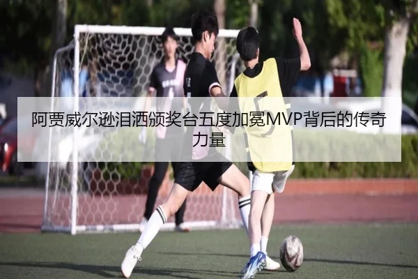 阿贾威尔逊泪洒颁奖台五度加冕MVP背后的传奇力量